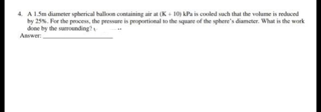4. A 1.5m diameter spherical balloon containing air at (K + 10) kPa is cooled such that the volume is reduced
by 25%. For the process, the pressure is proportional to the square of the sphere's diameter. What is the work
done by the surrounding?
Answer: