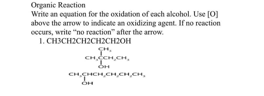 Organic Reaction
Write an equation for the oxidation of each alcohol. Use [O]
above the arrow to indicate an oxidizing agent. If no reaction
occurs, write "no reaction" after the arrow.
1. CH3CH2CH2CH2CH2OH
CH₂
CH₂CCH₂CH₂
ОН
CH CHCH CH CH CH,
ОН