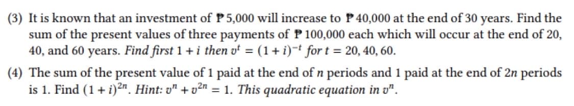 (3) It is known that an investment of P5,000 will increase to P 40,000 at the end of 30 years. Find the
sum of the present values of three payments of P 100,000 each which will occur at the end of 20,
40, and 60 years. Find first 1 + i then v = (1 + i) for t = 20, 40, 60.
(4) The sum of the present value of 1 paid at the end of n periods and 1 paid at the end of 2n periods
is 1. Find (1 + i)2n. Hint: on +²n = 1. This quadratic equation in v".