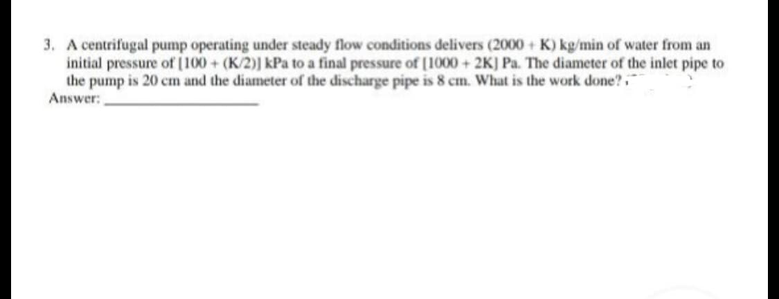 3. A centrifugal pump operating under steady flow conditions delivers (2000+ K) kg/min of water from an
initial pressure of [100+ (K/2)] kPa to a final pressure of [1000 + 2K] Pa. The diameter of the inlet pipe to
the pump is 20 cm and the diameter of the discharge pipe is 8 cm. What is the work done?
Answer: