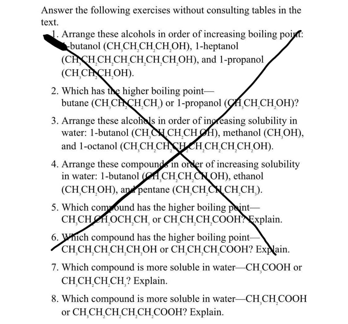 Answer the following exercises without consulting tables in the
text.
1. Arrange these alcohols in order of increasing boiling point:
-butanol (CH₂CH₂CH₂CH₂OH), 1-heptanol
(CHCH₂CH₂CH₂CH₂CH₂CH₂OH), and 1-propanol
(CH CHCH₂OH).
2. Which has the higher boiling point-
butane (CH CHCH₂CH) or 1-propanol (CH₂CH₂CH₂OH)?
3. Arrange these alcohols in order of increasing solubility in
water: 1-butanol (CHCHCH₂CHOH), methanol (CH₂OH),
and 1-octanol (CH₂CH₂CHCHCH₂CH₂CH₂CH₂OH).
4. Arrange these compound in order of increasing solubility
in water: 1-butanol (CHCH₂CH₂CNOH), ethanol
(CH₂CH₂OH), and pentane (CH₂CH₂CHCH₂CH).
5. Which compound has the higher boiling point-
CH CHHOCH CH, or CH₂CH₂CH₂COOH Explain.
6. Which compound has the higher boiling point-
CH₂CH₂CH₂CH CH₂OH or CH₂CH₂CH₂COOH? Explain.
7. Which compound is more soluble in water—CH₂COOH or
CH₂CH₂CH₂CH? Explain.
8. Which compound is more soluble in water-CH₂CH₂COOH
or CH₂CH₂CH₂CH₂CH₂COOH? Explain.