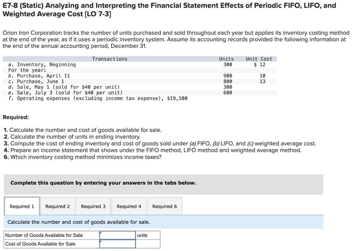 E7-8 (Static) Analyzing and Interpreting the Financial Statement Effects of Periodic FIFO, LIFO, and
Weighted Average Cost [LO 7-3]
Orion Iron Corporation tracks the number of units purchased and sold throughout each year but applies its inventory costing method
at the end of the year, as if it uses a periodic inventory system. Assume its accounting records provided the following information at
the end of the annual accounting period, December 31.
Transactions
a. Inventory, Beginning
For the year:
b. Purchase, April 11
c. Purchase, June 1
d. Sale, May 1 (sold for $40 per unit)
e. Sale, July 3 (sold for $40 per unit)
Units
300
Unit Cost
$ 12
900
10
800
13
300
600
f. Operating expenses (excluding income tax expense), $19,500
Required:
1. Calculate the number and cost of goods available for sale.
2. Calculate the number of units in ending inventory.
3. Compute the cost of ending inventory and cost of goods sold under (a) FIFO, (b) LIFO, and (c) weighted average cost.
4. Prepare an income statement that shows under the FIFO method, LIFO method and weighted average method.
6. Which inventory costing method minimizes income taxes?
Complete this question by entering your answers in the tabs below.
Required 1 Required 2 Required 3 Required 4
Required 6
Calculate the number and cost of goods available for sale.
Number of Goods Available for Sale
Cost of Goods Available for Sale
units