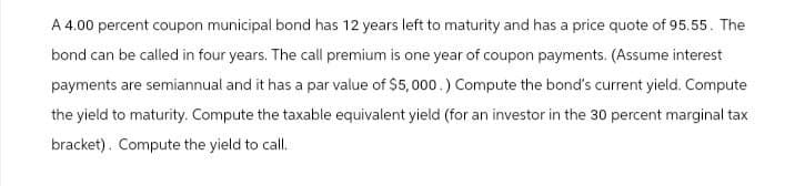 A 4.00 percent coupon municipal bond has 12 years left to maturity and has a price quote of 95.55. The
bond can be called in four years. The call premium is one year of coupon payments. (Assume interest
payments are semiannual and it has a par value of $5,000.) Compute the bond's current yield. Compute
the yield to maturity. Compute the taxable equivalent yield (for an investor in the 30 percent marginal tax
bracket). Compute the yield to call.