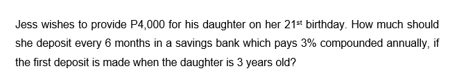 Jess wishes to provide P4,000 for his daughter on her 21st birthday. How much should
she deposit every 6 months in a savings bank which pays 3% compounded annually, if
the first deposit is made when the daughter is 3 years old?