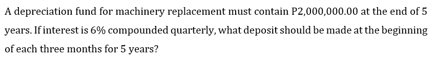 A depreciation fund for machinery replacement must contain P2,000,000.00 at the end of 5
years. If interest is 6% compounded quarterly, what deposit should be made at the beginning
of each three months for 5 years?