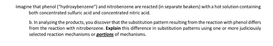 Imagine that phenol ("hydroxybenzene") and nitrobenzene are reacted (in separate beakers) with a hot solution containing
both concentrated sulfuric acid and concentrated nitric acid.
b. In analyzing the products, you discover that the substitution pattern resulting from the reaction with phenol differs
from the reaction with nitrobenzene. Explain this difference in substitution patterns using one or more judiciously
selected reaction mechanisms or portions of mechanisms.
