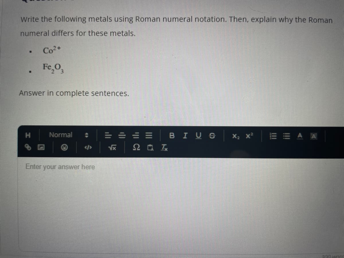 Write the following metals using Roman numeral notation. Then, explain why the Roman
numeral differs for these metals.
.
.
Co²+
Fe₂O3
Answer in complete sentences.
H
Normal
Enter your answer here
√x
C
2 Ix
BIUS
X
300 wor