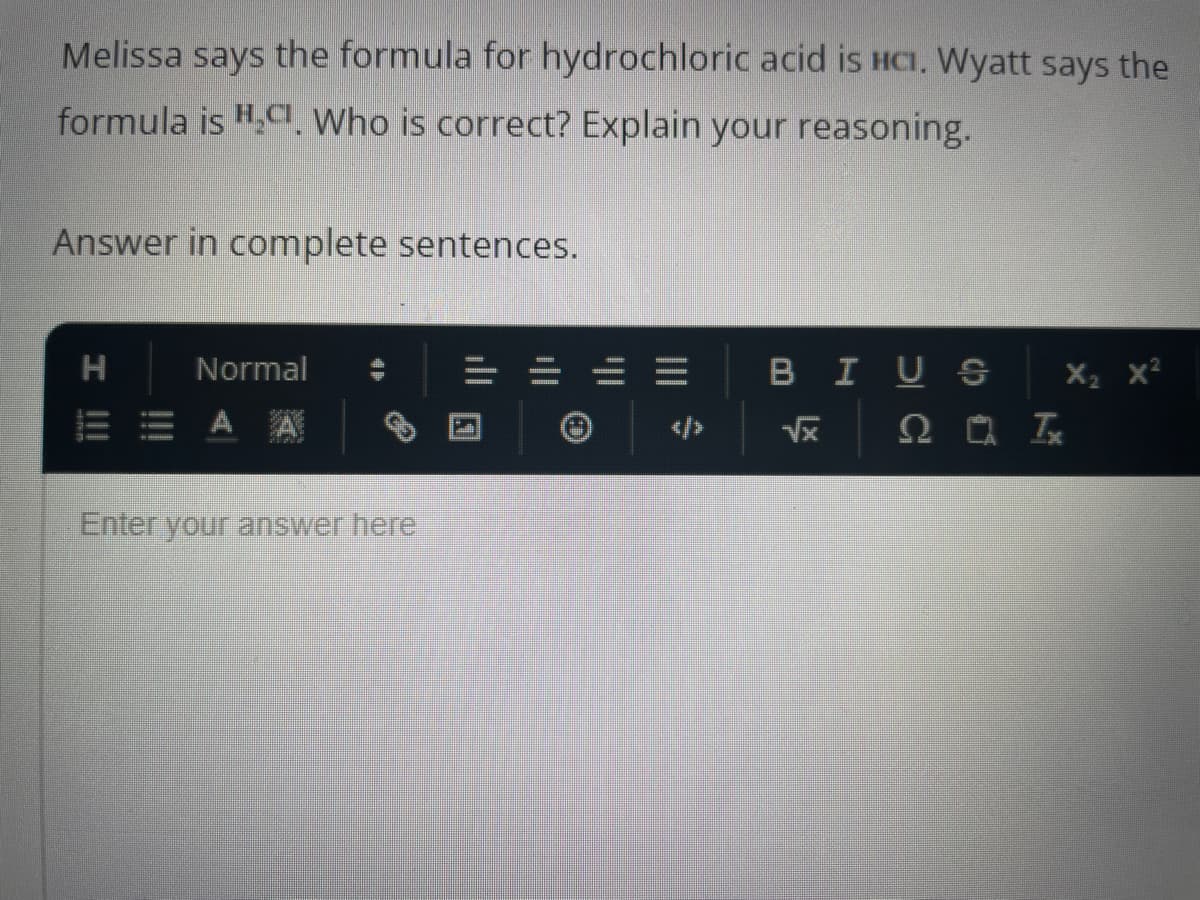 Melissa says the formula for hydrochloric acid is HCI. Wyatt says the
formula is H,CI. Who is correct? Explain your reasoning.
Answer in complete sentences.
H
I !!!
Normal
Enter your answer here
|||
BIUS
LX
X₂ X²
Q Tx