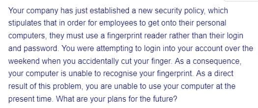 Your company has just established a new security policy, which
stipulates that in order for employees to get onto their personal
computers, they must use a fingerprint reader rather than their login
and password. You were attempting to login into your account over the
weekend when you accidentally cut your finger. As a consequence,
your computer is unable to recognise your fingerprint. As a direct
result of this problem, you are unable to use your computer at the
present time. What are your plans for the future?