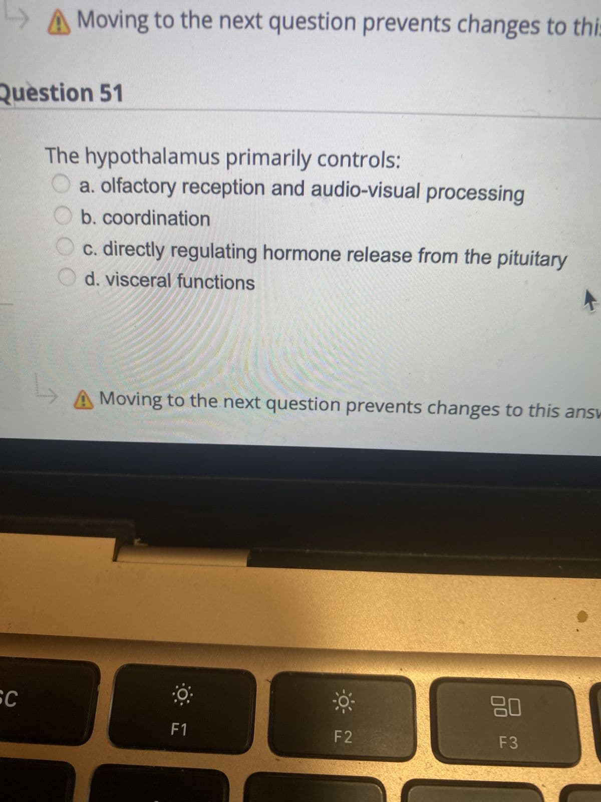 Question 51
SC
Moving to the next question prevents changes to this
The hypothalamus primarily controls:
a. olfactory reception and audio-visual processing
b. coordination
00
L
c. directly regulating hormone release from the pituitary
d. visceral functions
Moving to the next question prevents changes to this answ
0
F1
0³-
F2
80
F3