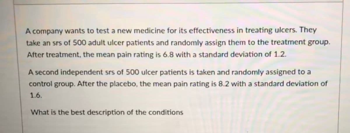 A company wants to test a new medicine for its effectiveness in treating ulcers. They
take an srs of 500 adult ulcer patients and randomly assign them to the treatment group.
After treatment, the mean pain rating is 6.8 with a standard deviation of 1.2.
A second independent srs of 500 ulcer patients is taken and randomly assigned to a
control group. After the placebo, the mean pain rating is 8.2 with a standard deviation of
1.6.
What is the best description of the conditions
