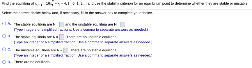 Find the equilibria of x4+1 = 16x, + X - 4, t= 0, 1, 2,. and use the stability criterion for an equilibrium point to determine whether they are stable or unstable.
Select the correct choice below and, if necessary, fill in the answer box to complete your choice.
O A. The stable equilibria are N =
and the unstable equilibria are N=
(Type integers or simplified fractions. Use a comma to separate answers as needed.)
O B. The stable equilibria are N= |
There are no unstable equilibria.
(Type an integer or a simplified fraction. Use a comma to separate answers as needed.)
OC. The unstable equilibria are N=. There are no stable equilibria.
(Type an integer or a simplified fraction. Use a comma to separate answers as needed.)
D. There are no equilibria.
