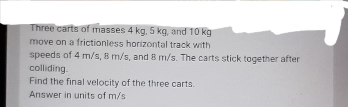 Three carts of masses 4 kg, 5 kg, and 10 kg
move on a frictionless horizontal track with
speeds of 4 m/s, 8 m/s, and 8 m/s. The carts stick together after
colliding.
Find the final velocity of the three carts.
Answer in units of m/s
