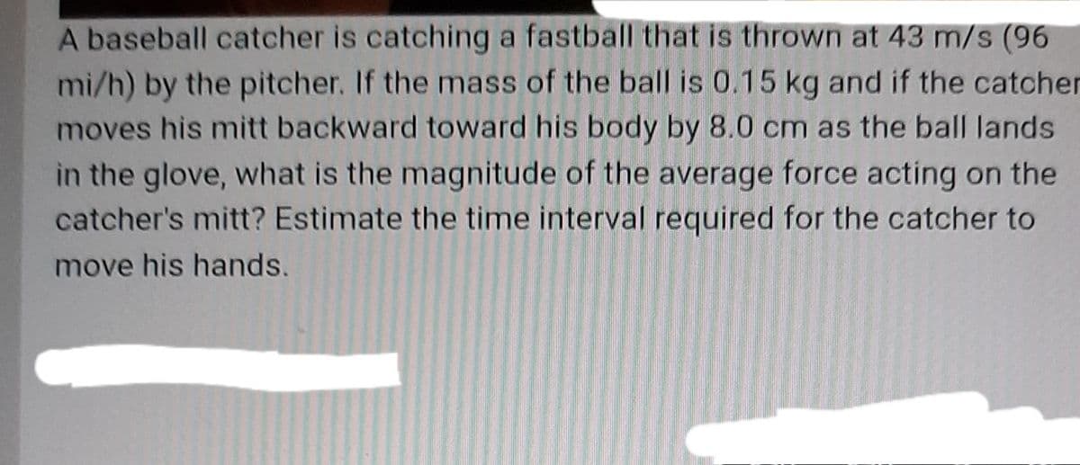 A baseball catcher is catching a fastball that is thrown at 43 m/s (96
mi/h) by the pitcher. If the mass of the ball is 0.15 kg and if the catcher
moves his mitt backward toward his body by 8.0 cm as the ball lands
in the glove, what is the magnitude of the average force acting on the
catcher's mitt? Estimate the time interval required for the catcher to
move his hands.
