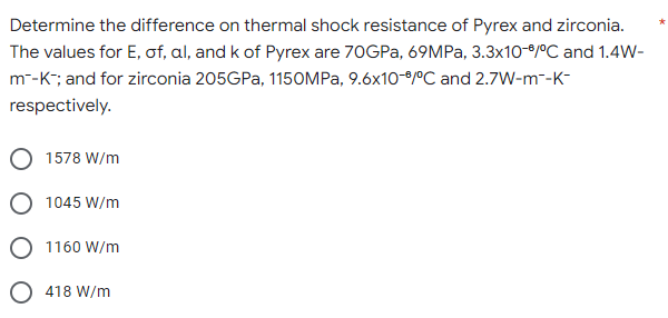 Determine the difference on thermal shock resistance of Pyrex and zirconia.
The values for E, of, al, and k of Pyrex are 70GPa, 69MPa, 3.3x10-6/°C and 1.4W-
m¯-K-; and for zirconia 205GPa, 1150MPa, 9.6x10-6/°C and 2.7W-m¯-K-
respectively.
1578 W/m
1045 W/m
O 1160 W/m
418 W/m