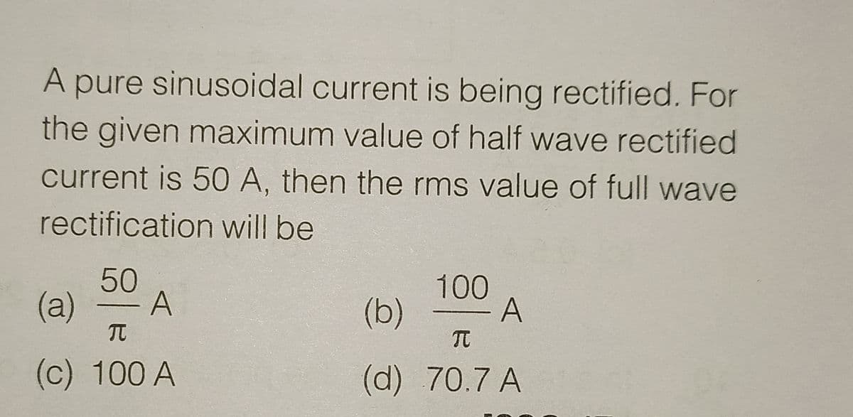 A pure sinusoidal current is being rectified. For
the given maximum value of half wave rectified
current is 50 A, then the rms value of full wave
rectification will be
50
(a)
A
(b)
100
- A
TC
(c) 100 A
(d)70.7 A
