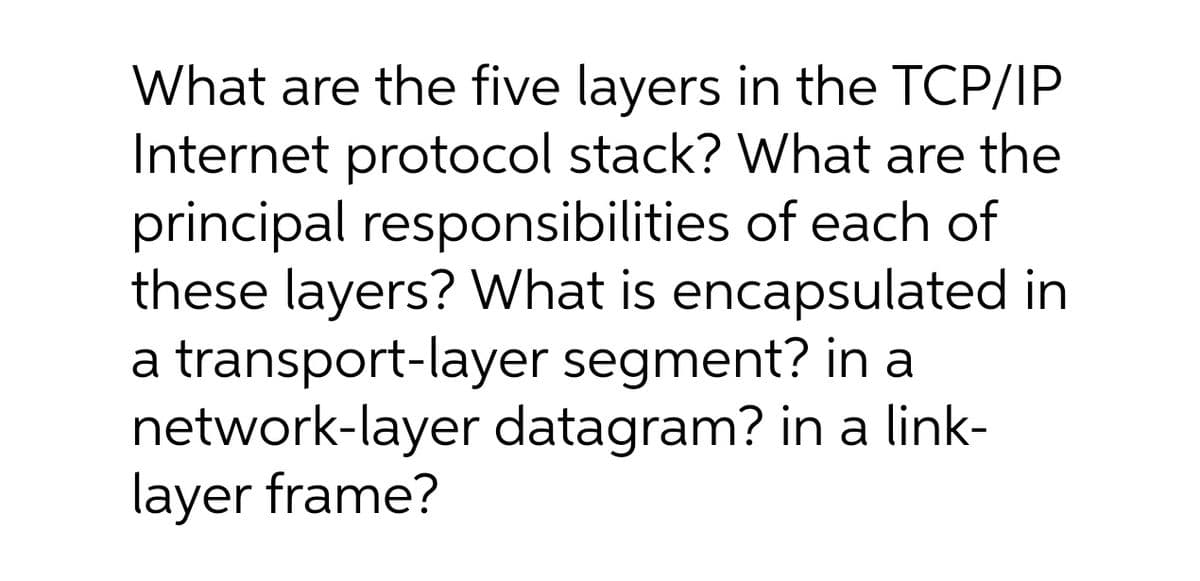 What are the five layers in the TCP/IP
Internet protocol stack? What are the
principal responsibilities of each of
these layers? What is encapsulated in
a transport-layer segment? in a
network-layer datagram? in a link-
layer frame?
