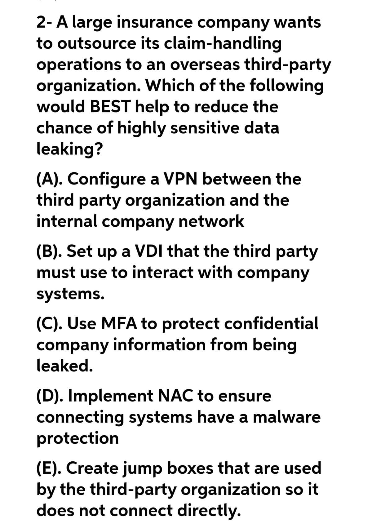 2- A large insurance company wants
to outsource its claim-handling
operations to an overseas third-party
organization. Which of the following
would BEST help to reduce the
chance of highly sensitive data
leaking?
(A). Configure a VPN between the
third party organization and the
internal company network
(B). Set up a VDI that the third party
must use to interact with company
systems.
(C). Use MFA to protect confidential
company information from being
leaked.
(D). Implement NAC to ensure
connecting systems have a malware
protection
(E). Create jump boxes that are used
by the third-party organization so it
does not connect directly.
