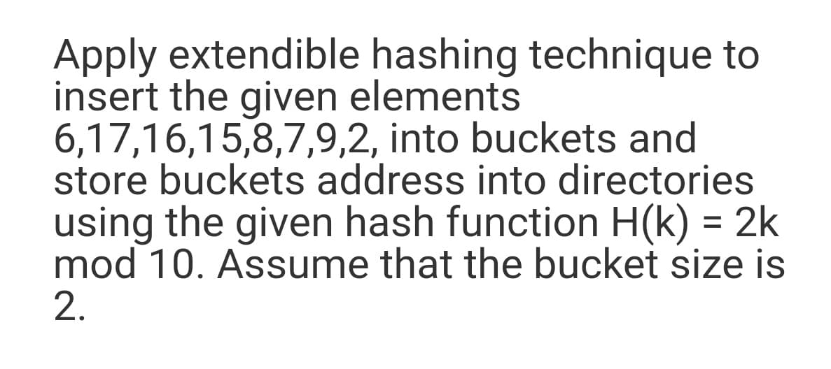 Apply extendible hashing technique to
insert the given elements
6,17,16,15,8,7,9,2, into buckets and
store buckets address into directories
using the given hash function H(k) = 2k
mod 10. Assume that the bucket size is
2.
