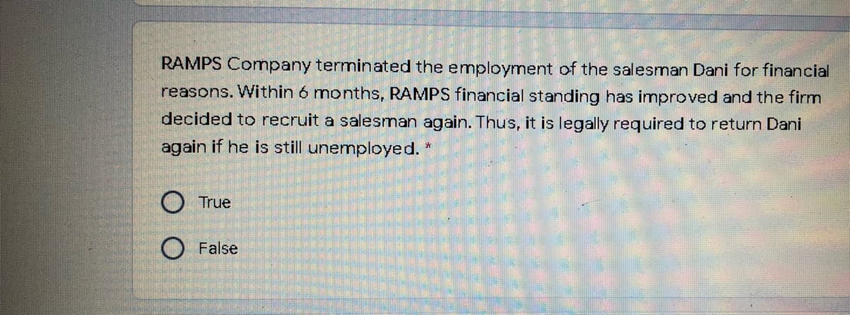 RAMPS Comnpany terminated the employment of the salesman Dani for financial
reasons. Within 6 months, RAMPS financial standing has improved and the firm
decided to recruit a salesman again. Thus, it is legally required to return Dani
again if he is still unemployed. *
O True
O False
