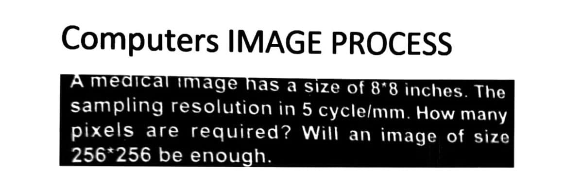 Computers IMAGE PROCESS
A medical image has a size of 8*8 inches. The
sampling resolution in 5 cycle/mm. How many
pixels are required? Will an image of size
256*256 be enough.
