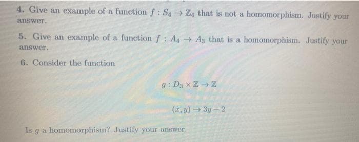 4. Give an example of a function f: S4Z4 that is not a homomorphism. Justify your
answer.
5. Give an example of a function f: A4 A3 that is a homomorphism. Justify your
answer.
6. Consider the function
g: Dy x Z- Z
(*, y) 3y-2
Is ga homomorphism? Justify your answer.
