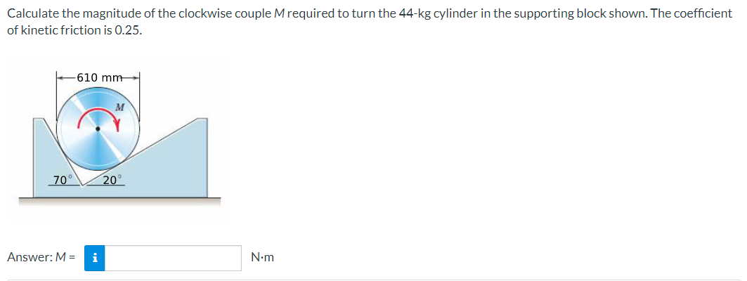 Calculate the magnitude of the clockwise couple M required to turn the 44-kg cylinder in the supporting block shown. The coefficient
of kinetic friction is 0.25.
610 mm
M
N•m
70°
Answer: M =
i
20⁰