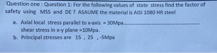 Question one: Question 1: For the following values of state stress find the factor of
safety using MSS and DE? ASAUME the material is AISI 1080 HR steel
30Mpa.............
*******
a. Axial local stress parallel to x-axis =
shear stress in x-y plane =10Mpa.
b. Principal stresses are 15, 25, -5Mpa