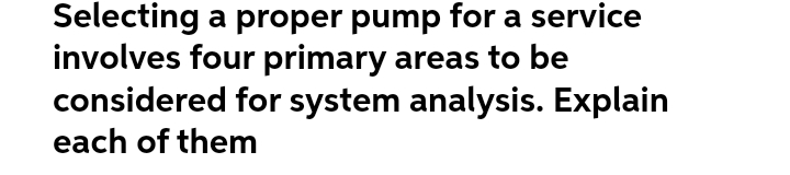 Selecting a proper pump for a service
involves four primary areas to be
considered for system analysis. Explain
each of them