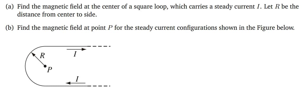 (a) Find the magnetic field at the center of a square loop, which carries a steady current I. Let R be the
distance from center to side.
(b) Find the magnetic field at point P for the steady current configurations shown in the Figure below.
R