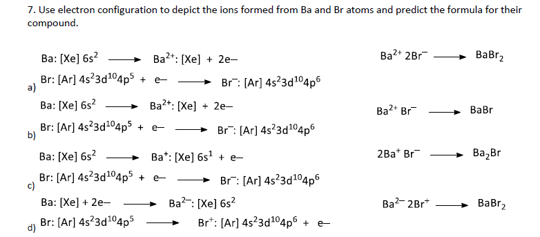 7. Use electron configuration to depict the ions formed from Ba and Br atoms and predict the formula for their
compound.
Ba: [Xe] 6s?
Bа2*: [Хе] + 2е-
Ba2* 2Br
BaBr,
Br: [Ar] 4s?3d104p$ +
a)
5
→ Br: [Ar] 4s?3d104p6
e-
Ва: [Xe] 6s?
Ba2*: [Xe] + 2e-
Ba2* Br
ВаBr
Br: [Ar] 4s?3d104p5 + e-
b)
Br: (Ar] 4s'3d104p°
Ва: [Хе] 6s?
Ba*: [Xe] 6s + e-
2Ba* Br
Ва, Br
Br: [Ar] 4s?3d104p5 +
c)
> Br: [Ar] 4s?3d104p6
e-
Ва: [Хе] + 2е—
Ba?-: [Xe] 6s?
Ba?- 2Br*
ВаBrz
Br: [Ar] 4s?3d104p5
Br*: [Ar] 4s23d104p6 + e-
d)
