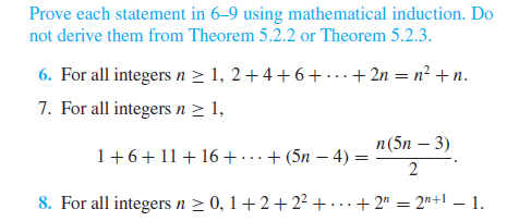 Prove each statement in 6–9 using mathematical induction. Do
not derive them from Theorem 5.2.2 or Theorem 5.2.3.
6. For all integers n > 1, 2+4+6+...+ 2n = n² +n.
7. For all integers n > 1,
п (5n — 3)
1+6+11+16+ ...+ (5n – 4) =
2
8. For all integers n > 0, 1+2+2² + · . . + 2" = 2"+l – 1.
