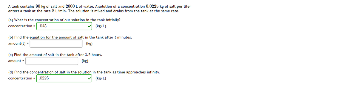 A tank contains 90 kg of salt and 2000 L of water. A solution of a concentration 0.0225 kg of salt per liter
enters a tank at the rate 8 L/min. The solution is mixed and drains from the tank at the same rate.
(a) What is the concentration of our solution in the tank initially?
concentration =.045
(kg/L)
(b) Find the equation for the amount of salt in the tank after t minutes.
amount(t) =
(kg)
(c) Find the amount of salt in the tank after 3.5 hours.
amount =
(kg)
(d) Find the concentration of salt in the solution in the tank as time approaches infinity.
concentration =
.0225
(kg/L)
