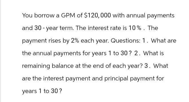 You borrow a GPM of $120,000 with annual payments
and 30-year term. The interest rate is 10%. The
payment rises by 2% each year. Questions: 1. What are
the annual payments for years 1 to 30? 2. What is
remaining balance at the end of each year? 3. What
are the interest payment and principal payment for
years 1 to 30?