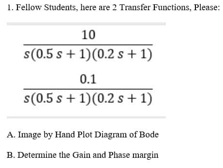 1. Fellow Students, here are 2 Transfer Functions, Please:
10
s(0.5 s + 1)(0.2 s + 1)
0.1
s(0.5 s + 1)(0.2 s + 1)
A. Image by Hand Plot Diagram of Bode
B. Determine the Gain and Phase margin
