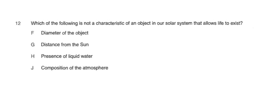 12
Which of the following is not a characteristic of an object in our solar system that allows life to exist?
F Diameter of the object
G Distance from the Sun
Presence of liquid water
J Composition of the atmosphere
