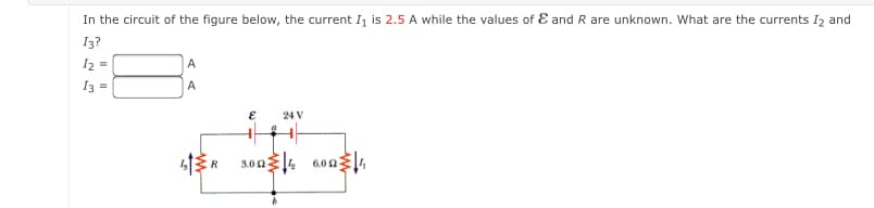 In the circuit of the figure below, the current I is 2.5 A while the values of E and R are unknown. What are the currents I2 and
I3?
I2 =
A
I3 =
A
24 V
3.004 600,
R
