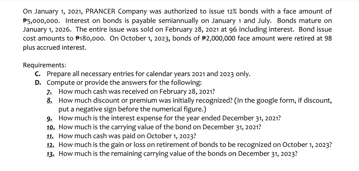 On January 1, 2021, PRANCER Company was authorized to issue 12% bonds with a face amount of
P5,000,000. Interest on bonds is payable semiannually on January 1 and July. Bonds mature on
January 1, 2026. The entire issue was sold on February 28, 2021 at 96 including interest. Bond issue
cost amounts to P180,000. On October 1, 2023, bonds of P2,000,000 face amount were retired at 98
plus accrued interest.
Requirements:
C. Prepare all necessary entries for calendar years 2021 and 2023 only.
D. Compute or provide the answers for the following:
7. How much cash was received on February 28, 2021?
8. How much discount
put a negative sign before the numerical figure.)
9. How much is the interest expense for the year ended December 31, 2021?
10. How much is the carrying value of the bond on December 31, 2021?
11. How much cash was paid on October 1, 2023?
12. How much is the gain or loss on retirement of bonds to be recognized on October 1, 2023?
13. How much is the remaining carrying value of the bonds on December 31, 2023?
premium was initially recognized? (In the google form, if discount,
