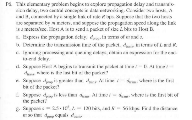 P6. This elementary problem begins to explore propagation delay and transmis-
sion delay, two central concepts in data networking. Consider two hosts, A
and B, connected by a single link of rate R bps. Suppose that the two hosts
are separated by m meters, and suppose the propagation speed along the link
is s meters/sec. Host A is to send a packet of size L bits to Host B.
a. Express the propagation delay, dprops in terms of m and s.
b. Determine the transmission time of the packet, drans, in terms of L and R.
c. Ignoring processing and queuing delays, obtain an expression for the end-
to-end delay.
d. Suppose Host A begins to transmit the packet at time t = 0. At time t =
dirans, where is the last bit of the packet?
e. Suppose dprop is greater than drans. At time 1 = dyans where is the first
bit of the packet?
f. Suppose dprop is less than drans- At time t = drans where is the first bit of
the packet?
g. Suppose s = 2.5 10%, L
m so that dprop equals drans
= 120 bits, and R
56 kbps. Find the distance
%3D
