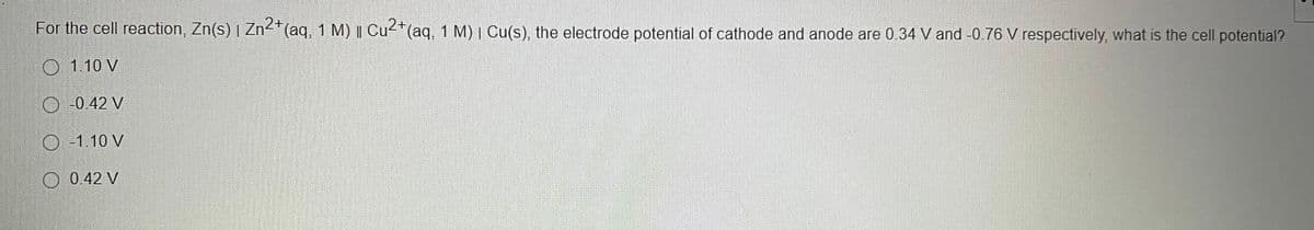 For the cell reaction, Zn(s) | Zn<*(aq, 1 M) | Cu2*(aq, 1 M) | Cu(s), the electrode potential of cathode and anode are 0.34 V and -0.76 V respectively, what is the cell potential?
O 1.10 V
O -0.42 V
O -1.10 V
O 0.42 V
