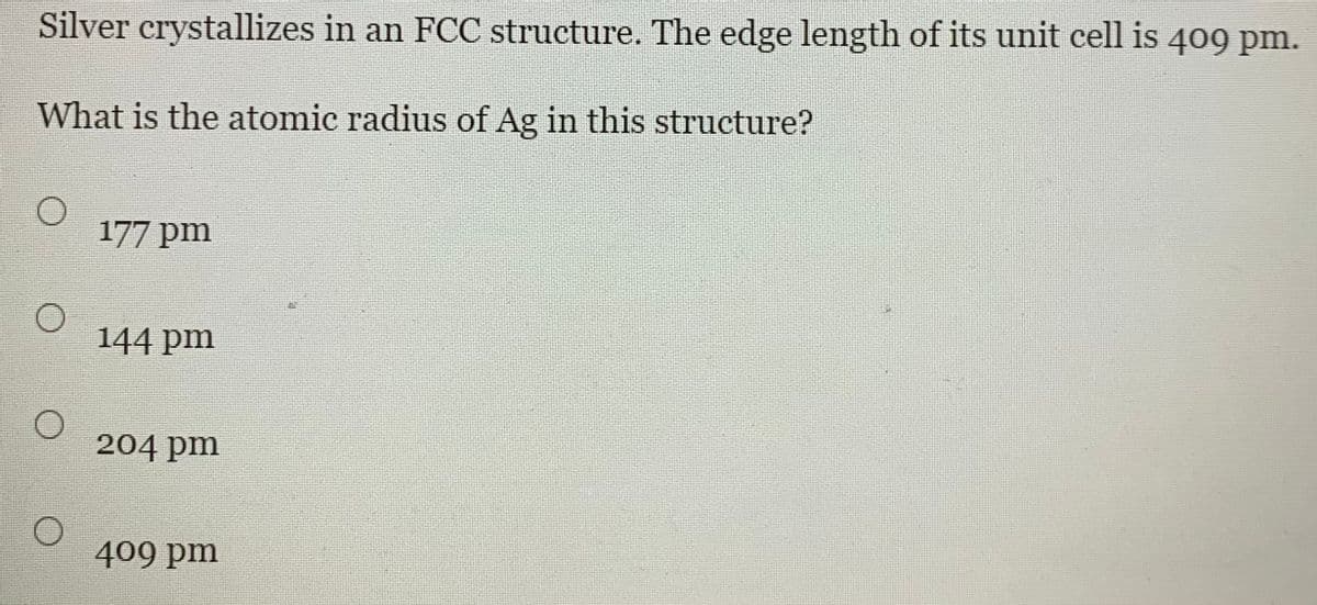 Silver crystallizes in an FCC structure. The edge length of its unit cell is 409 pm.
What is the atomic radius of Ag in this structure?
177 pm
144 pm
204 pm
409 pm
