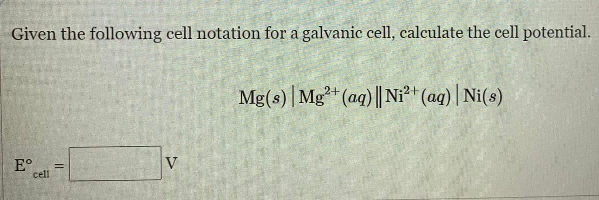 Given the following cell notation for a galvanic cell, calculate the cell potential.
Mg(8) |Mg²+ (aq) || Ni²+ (aq) | Ni(s)
E°
cell
V
