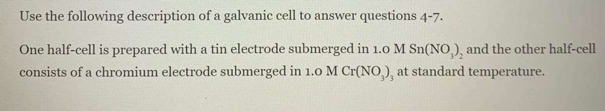 Use the following description of a galvanic cell to answer questions 4-7.
One half-cell is prepared with a tin electrode submerged in 1.0 M Sn(NO,), and the other half-cell
consists of a chromium electrode submerged in 1.o M Cr(NO), at standard temperature.
