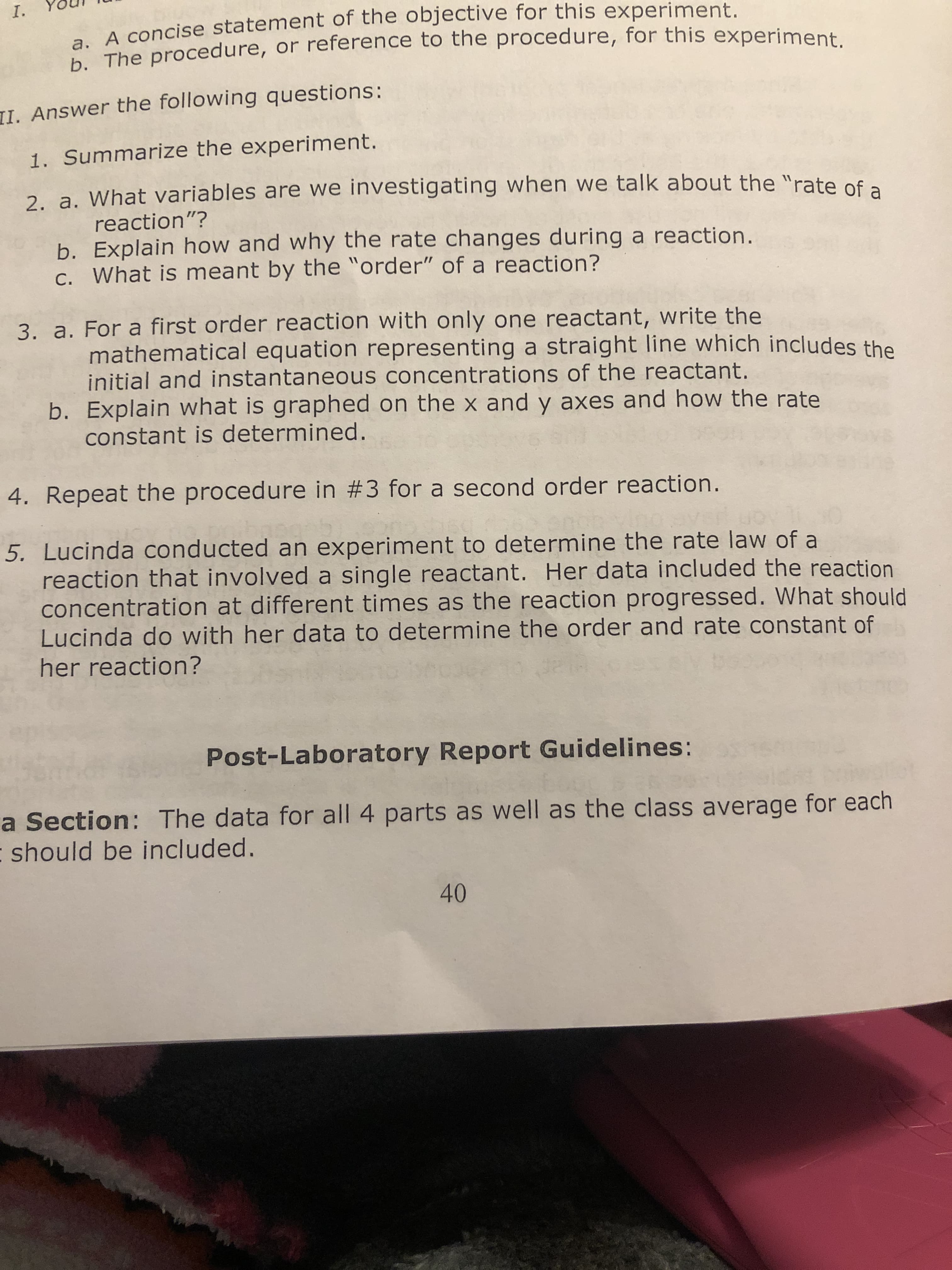 I.
A concise statement of the objective for this experiment.
b. The procedure, or reference to the procedure, for this experiment.
II. Answer the following questions:
1. Summarize the experiment.
2 a. What variables are we investigating when we talk about the "rate of a
reaction"?
b. Explain how and why the rate changes during a reaction.
c. What is meant by the "order" of a reaction?
3. a. For a first order reaction with only one reactant, write the
mathematical equation representing a straight line which includes the
initial and instantaneous concentrations of the reactant.
b. Explain what is graphed on the x and y axes and how the rate
constant is determined.
4. Repeat the procedure in #3 for a second order reaction.
5. Lucinda conducted an experiment to determine the rate law of a
reaction that involved a single reactant. Her data included the reaction
concentration at different times as the reaction progressed. What should
Lucinda do with her data to determine the order and rate constant of
her reaction?
Post-Laboratory Report Guidelines:
a Section: The data for all 4 parts as well as the class average for each
- should be included.
40
