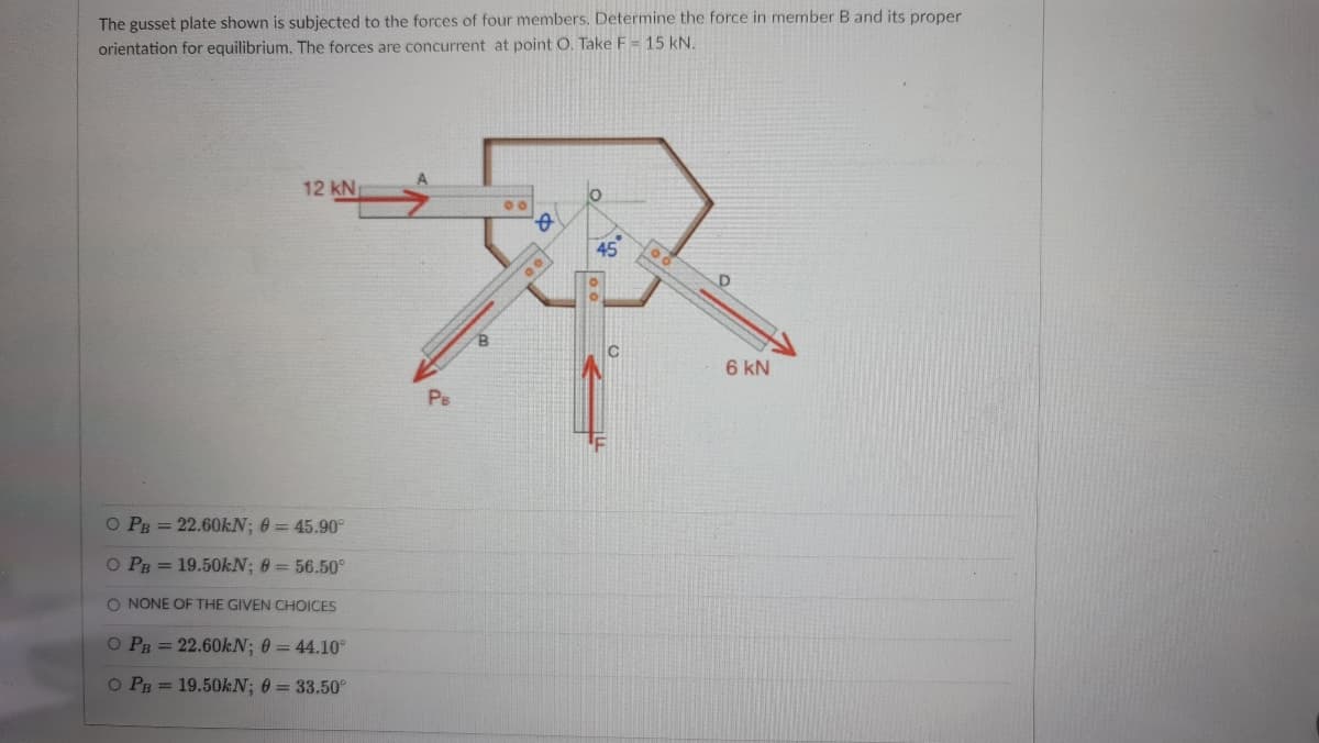 The gusset plate shown is subjected to the forces of four members. Determine the force in member B and its proper
orientation for equilibrium. The forces are concurrent at point O. Take F = 15 kN.
12 kN
45
6 kN
Ps
O PB = 22.60KN; 0 = 45.90°
O PB = 19.50KN; 0 = 56.50°
O NONE OF THE GIVEN CHOICES
O PR = 22.60KN; 0 = 44.10°
O PB = 19.50KN; 0 = 33.50°
