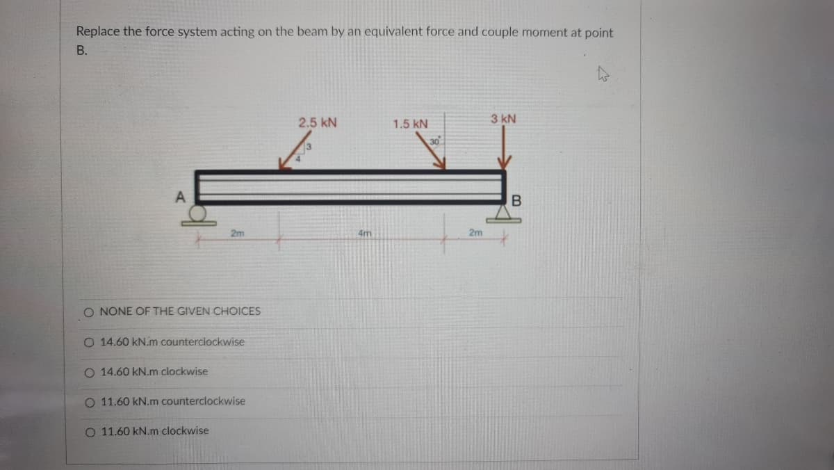 Replace the force system acting on the beam by an equivalent force and couple moment at point
В.
2.5 kN
1.5 kN
3 kN
30
2m
4m
2m
O NONE OF THE GIVEN CHOICES
14.60 kN.m counterclockwise
O 14.60 kN.m clockwise
O 11.60 kN.m counterclockwise
O 11.60 kN.m clockwise

