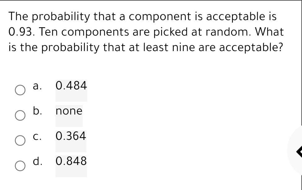 The probability that a component is acceptable is
0.93. Ten components are picked at random. What
is the probability that at least nine are acceptable?
a. 0.484
b. none
C. 0.364
d. 0.848