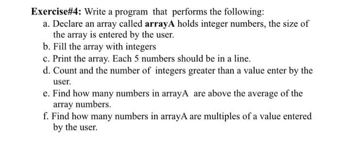 Exercise #4: Write a program that performs the following:
a. Declare an array called arrayA holds integer numbers, the size of
the array is entered by the user.
b. Fill the array with integers
c. Print the array. Each 5 numbers should be in a line.
d. Count and the number of integers greater than a value enter by the
user.
e. Find how many numbers in arrayA are above the average of the
array numbers.
f. Find how many numbers in arrayA are multiples of a value entered
by the user.
