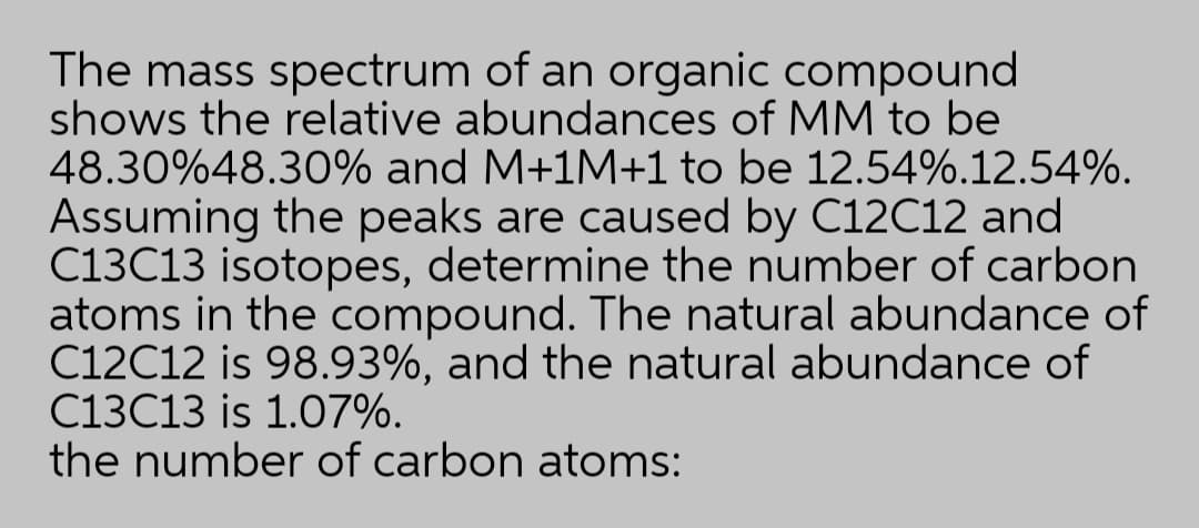 The mass spectrum of an organic compound
shows the relative abundances of MM to be
48.30%48.30% and M+1M+1 to be 12.54%.12.54%.
Assuming the peaks are caused by C12C12 and
C13C13 isotopes, determine the number of carbon
atoms in the compound. The natural abundance of
C12C12 is 98.93%, and the natural abundance of
C13C13 is 1.07%.
the number of carbon atoms:
