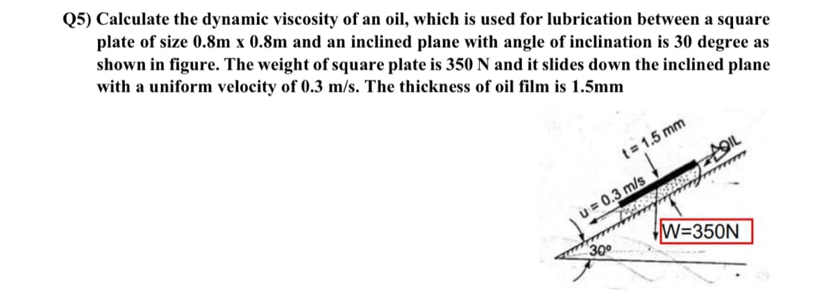 Q5) Calculate the dynamic viscosity of an oil, which is used for lubrication between a square
plate of size 0.8m x 0.8m and an inclined plane with angle of inclination is 30 degree as
shown in figure. The weight of square plate is 350 N and it slides down the inclined plane
with a uniform velocity of 0.3 m/s. The thickness of oil film is 1.5mm
t= 1.5 mm
u = 0.3 m/s
W=350N
300
